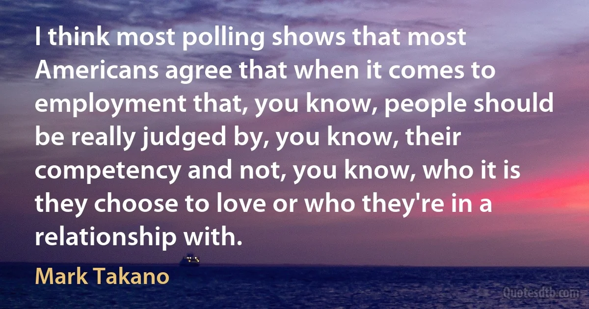 I think most polling shows that most Americans agree that when it comes to employment that, you know, people should be really judged by, you know, their competency and not, you know, who it is they choose to love or who they're in a relationship with. (Mark Takano)