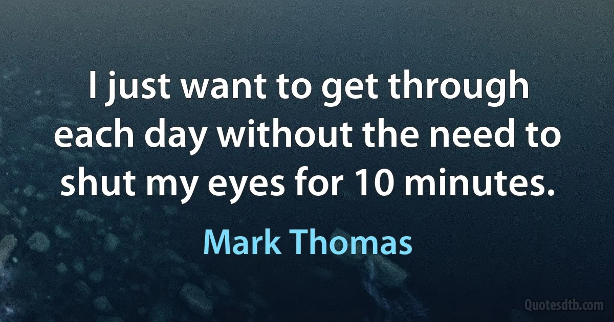 I just want to get through each day without the need to shut my eyes for 10 minutes. (Mark Thomas)