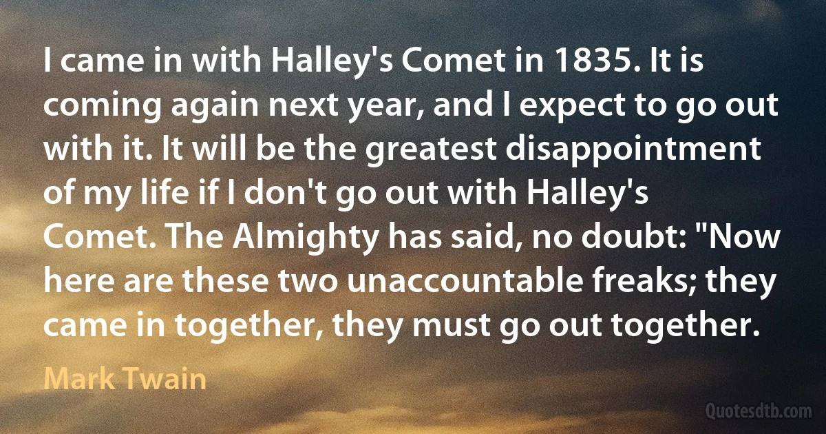 I came in with Halley's Comet in 1835. It is coming again next year, and I expect to go out with it. It will be the greatest disappointment of my life if I don't go out with Halley's Comet. The Almighty has said, no doubt: "Now here are these two unaccountable freaks; they came in together, they must go out together. (Mark Twain)