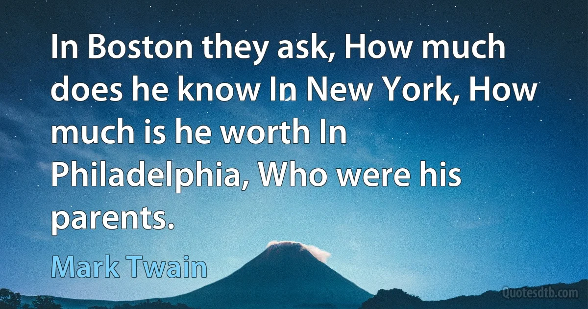 In Boston they ask, How much does he know In New York, How much is he worth In Philadelphia, Who were his parents. (Mark Twain)