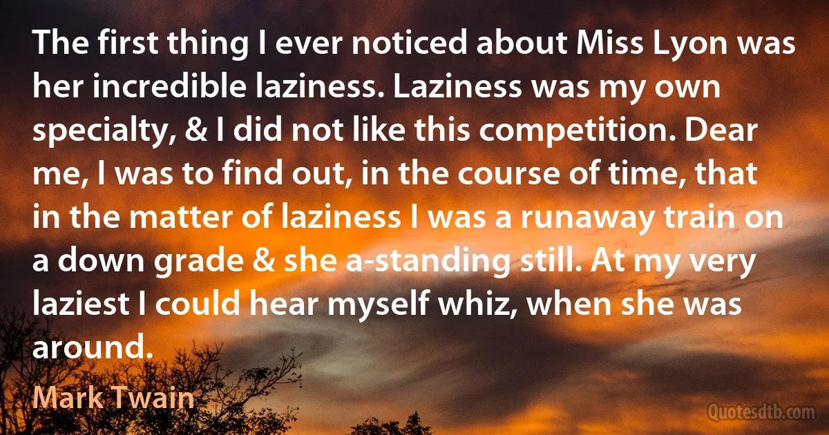 The first thing I ever noticed about Miss Lyon was her incredible laziness. Laziness was my own specialty, & I did not like this competition. Dear me, I was to find out, in the course of time, that in the matter of laziness I was a runaway train on a down grade & she a-standing still. At my very laziest I could hear myself whiz, when she was around. (Mark Twain)