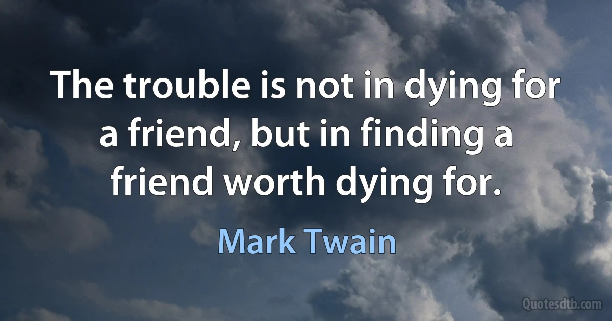 The trouble is not in dying for a friend, but in finding a friend worth dying for. (Mark Twain)