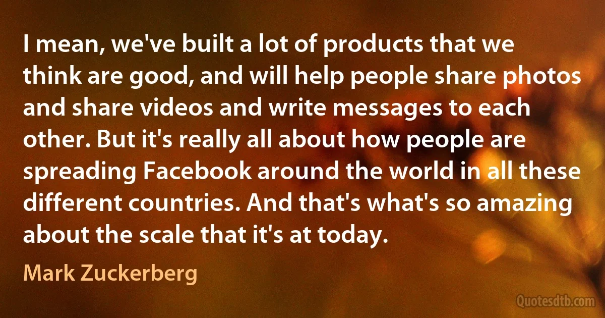 I mean, we've built a lot of products that we think are good, and will help people share photos and share videos and write messages to each other. But it's really all about how people are spreading Facebook around the world in all these different countries. And that's what's so amazing about the scale that it's at today. (Mark Zuckerberg)