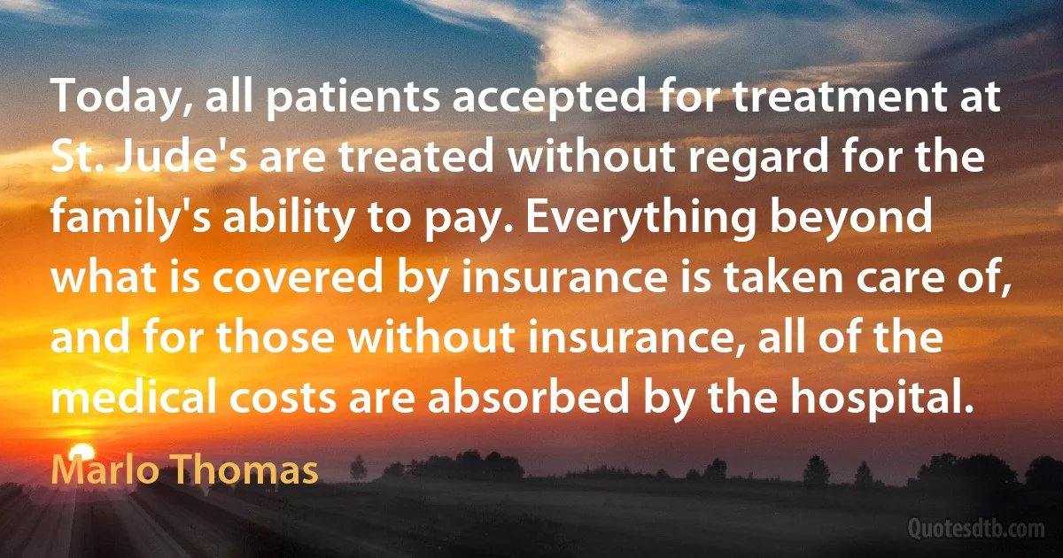 Today, all patients accepted for treatment at St. Jude's are treated without regard for the family's ability to pay. Everything beyond what is covered by insurance is taken care of, and for those without insurance, all of the medical costs are absorbed by the hospital. (Marlo Thomas)