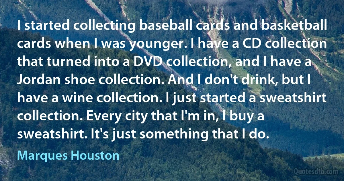 I started collecting baseball cards and basketball cards when I was younger. I have a CD collection that turned into a DVD collection, and I have a Jordan shoe collection. And I don't drink, but I have a wine collection. I just started a sweatshirt collection. Every city that I'm in, I buy a sweatshirt. It's just something that I do. (Marques Houston)