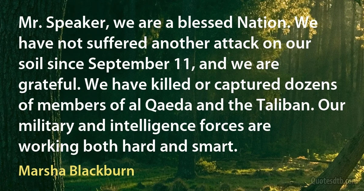 Mr. Speaker, we are a blessed Nation. We have not suffered another attack on our soil since September 11, and we are grateful. We have killed or captured dozens of members of al Qaeda and the Taliban. Our military and intelligence forces are working both hard and smart. (Marsha Blackburn)