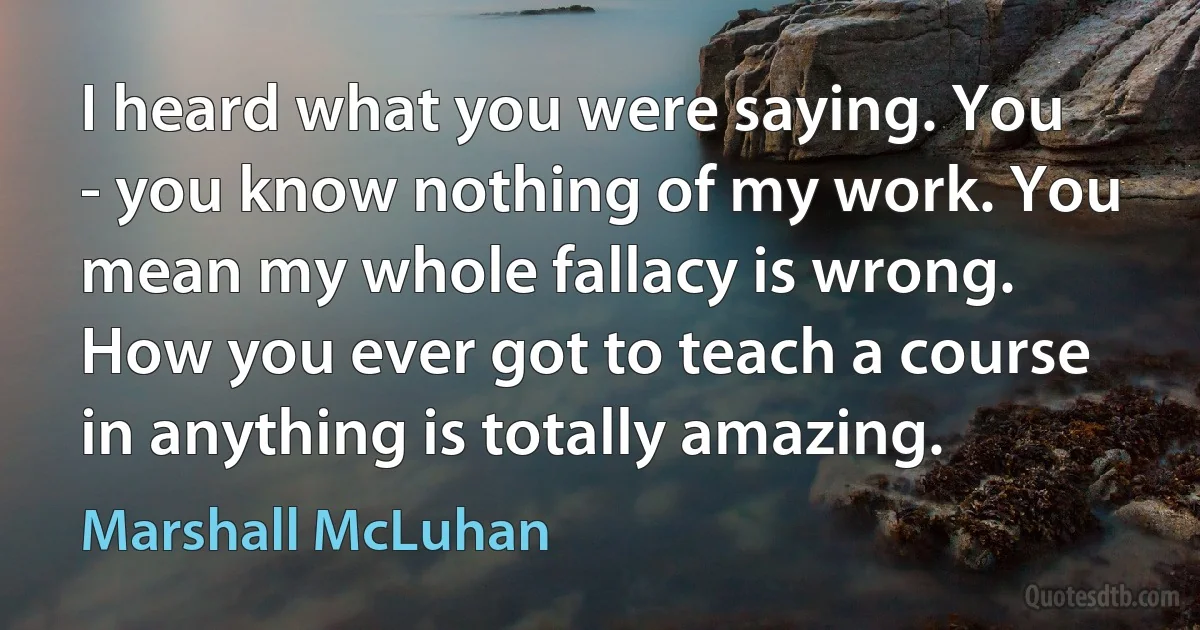 I heard what you were saying. You - you know nothing of my work. You mean my whole fallacy is wrong. How you ever got to teach a course in anything is totally amazing. (Marshall McLuhan)