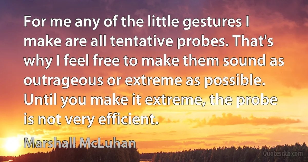 For me any of the little gestures I make are all tentative probes. That's why I feel free to make them sound as outrageous or extreme as possible. Until you make it extreme, the probe is not very efficient. (Marshall McLuhan)