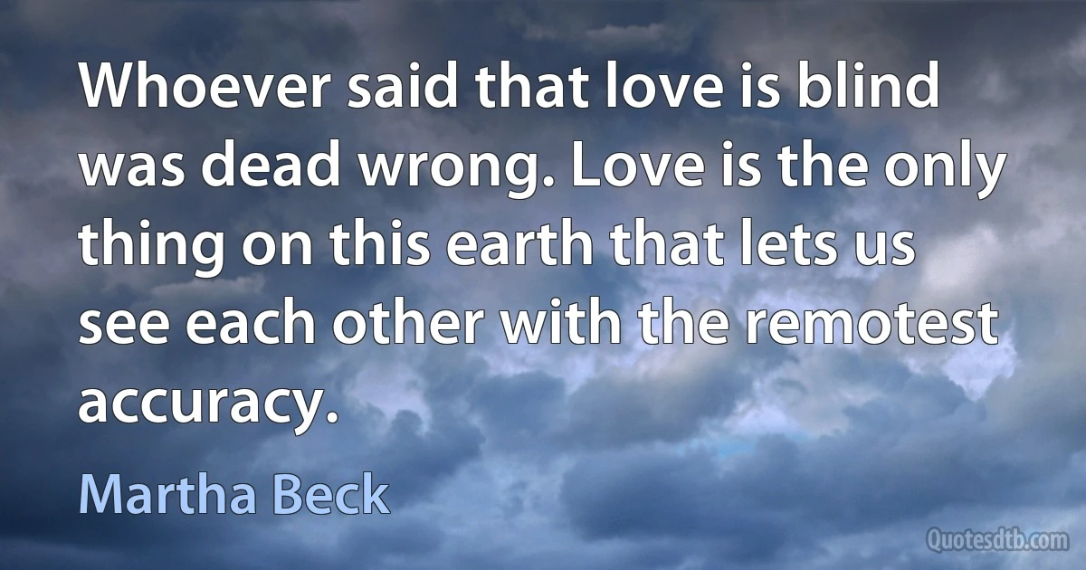 Whoever said that love is blind was dead wrong. Love is the only thing on this earth that lets us see each other with the remotest accuracy. (Martha Beck)