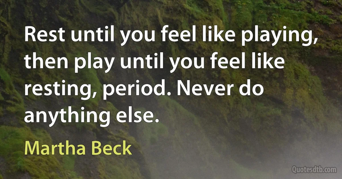 Rest until you feel like playing, then play until you feel like resting, period. Never do anything else. (Martha Beck)