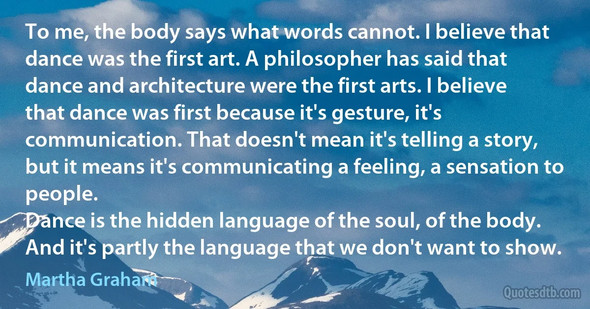To me, the body says what words cannot. I believe that dance was the first art. A philosopher has said that dance and architecture were the first arts. I believe that dance was first because it's gesture, it's communication. That doesn't mean it's telling a story, but it means it's communicating a feeling, a sensation to people.
Dance is the hidden language of the soul, of the body. And it's partly the language that we don't want to show. (Martha Graham)