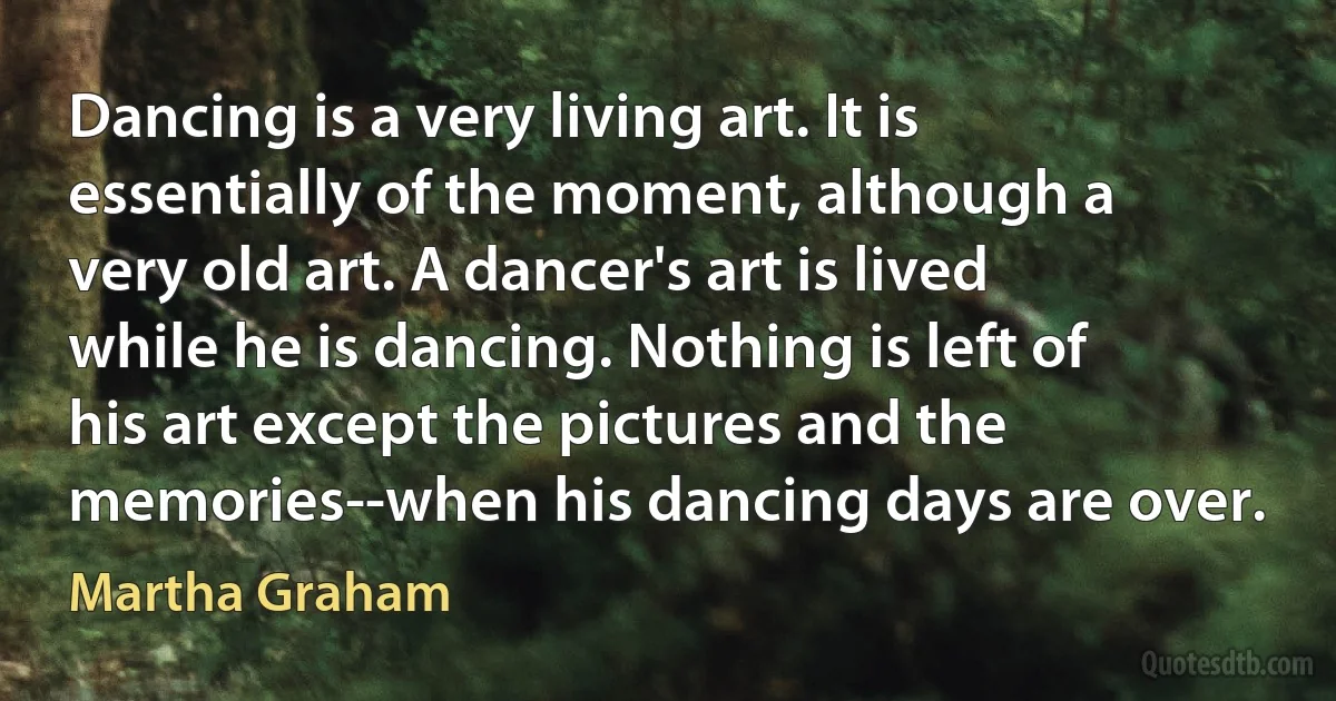 Dancing is a very living art. It is essentially of the moment, although a very old art. A dancer's art is lived while he is dancing. Nothing is left of his art except the pictures and the memories--when his dancing days are over. (Martha Graham)