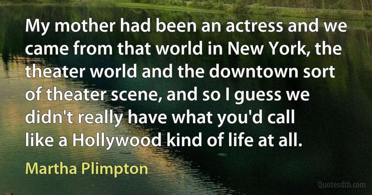 My mother had been an actress and we came from that world in New York, the theater world and the downtown sort of theater scene, and so I guess we didn't really have what you'd call like a Hollywood kind of life at all. (Martha Plimpton)