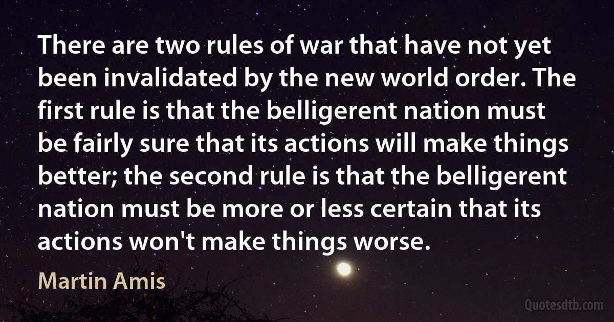 There are two rules of war that have not yet been invalidated by the new world order. The first rule is that the belligerent nation must be fairly sure that its actions will make things better; the second rule is that the belligerent nation must be more or less certain that its actions won't make things worse. (Martin Amis)