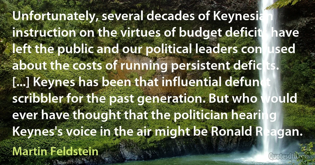 Unfortunately, several decades of Keynesian instruction on the virtues of budget deficits have left the public and our political leaders confused about the costs of running persistent deficits. [...] Keynes has been that influential defunct scribbler for the past generation. But who would ever have thought that the politician hearing Keynes's voice in the air might be Ronald Reagan. (Martin Feldstein)