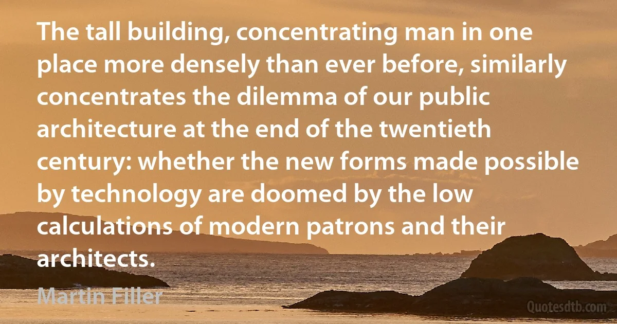 The tall building, concentrating man in one place more densely than ever before, similarly concentrates the dilemma of our public architecture at the end of the twentieth century: whether the new forms made possible by technology are doomed by the low calculations of modern patrons and their architects. (Martin Filler)