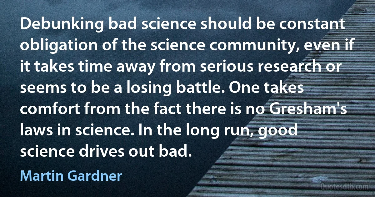 Debunking bad science should be constant obligation of the science community, even if it takes time away from serious research or seems to be a losing battle. One takes comfort from the fact there is no Gresham's laws in science. In the long run, good science drives out bad. (Martin Gardner)