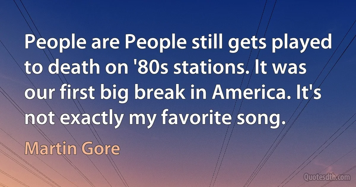 People are People still gets played to death on '80s stations. It was our first big break in America. It's not exactly my favorite song. (Martin Gore)