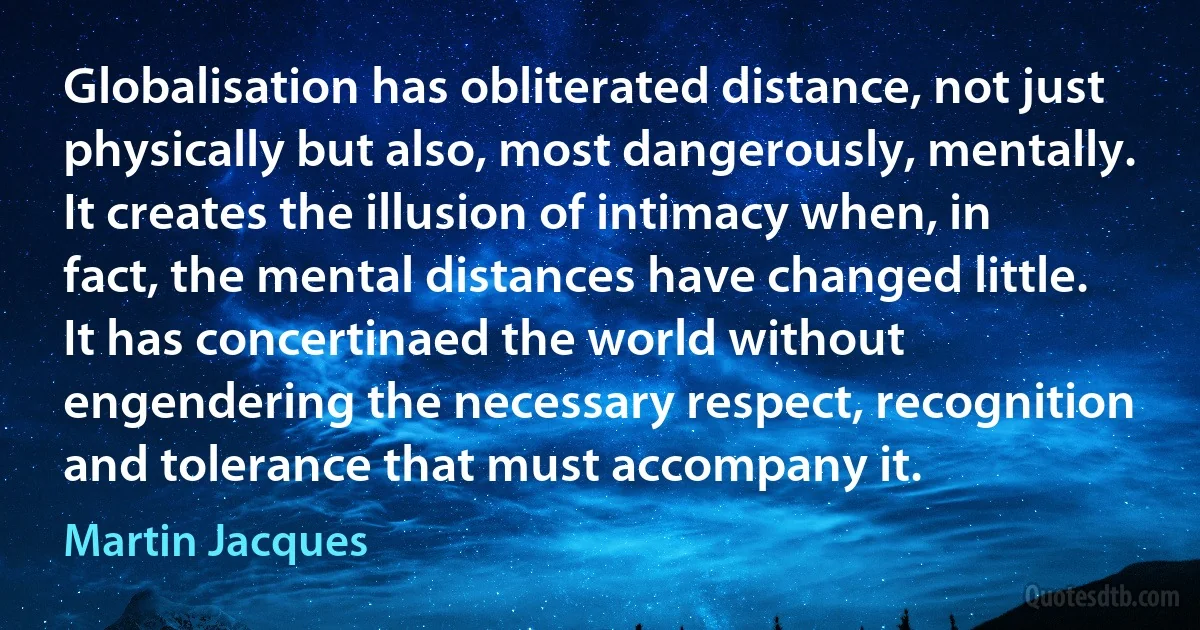 Globalisation has obliterated distance, not just physically but also, most dangerously, mentally. It creates the illusion of intimacy when, in fact, the mental distances have changed little. It has concertinaed the world without engendering the necessary respect, recognition and tolerance that must accompany it. (Martin Jacques)