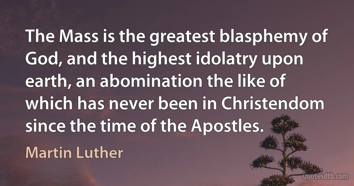 The Mass is the greatest blasphemy of God, and the highest idolatry upon earth, an abomination the like of which has never been in Christendom since the time of the Apostles. (Martin Luther)