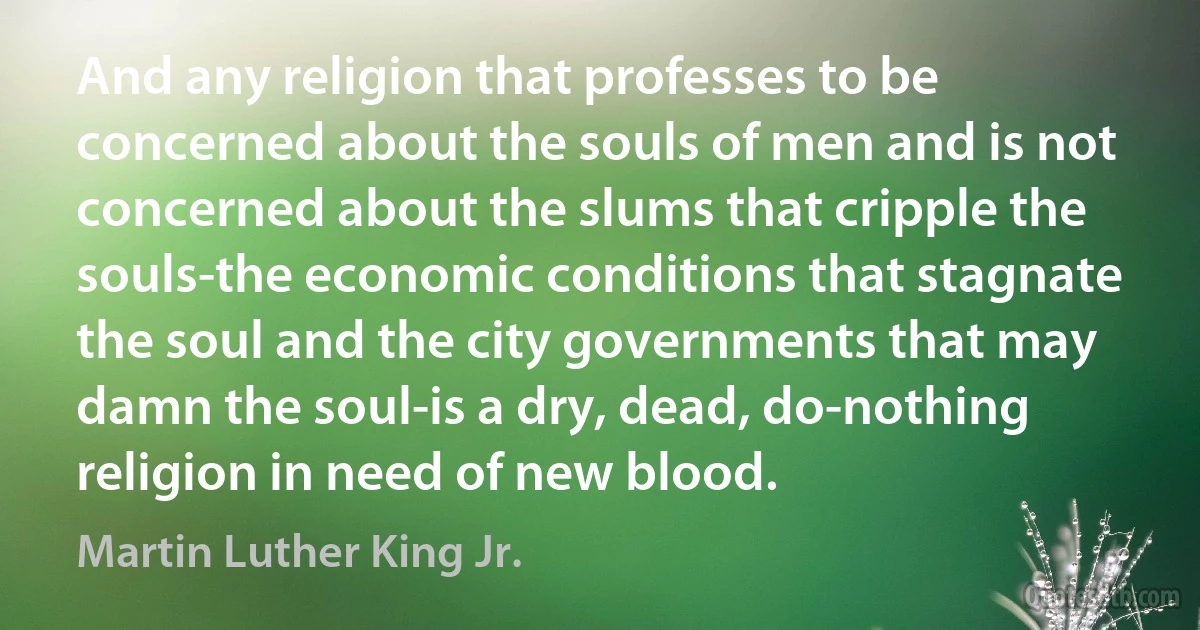 And any religion that professes to be concerned about the souls of men and is not concerned about the slums that cripple the souls-the economic conditions that stagnate the soul and the city governments that may damn the soul-is a dry, dead, do-nothing religion in need of new blood. (Martin Luther King Jr.)