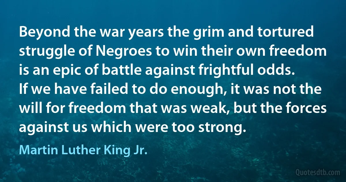 Beyond the war years the grim and tortured struggle of Negroes to win their own freedom is an epic of battle against frightful odds. If we have failed to do enough, it was not the will for freedom that was weak, but the forces against us which were too strong. (Martin Luther King Jr.)