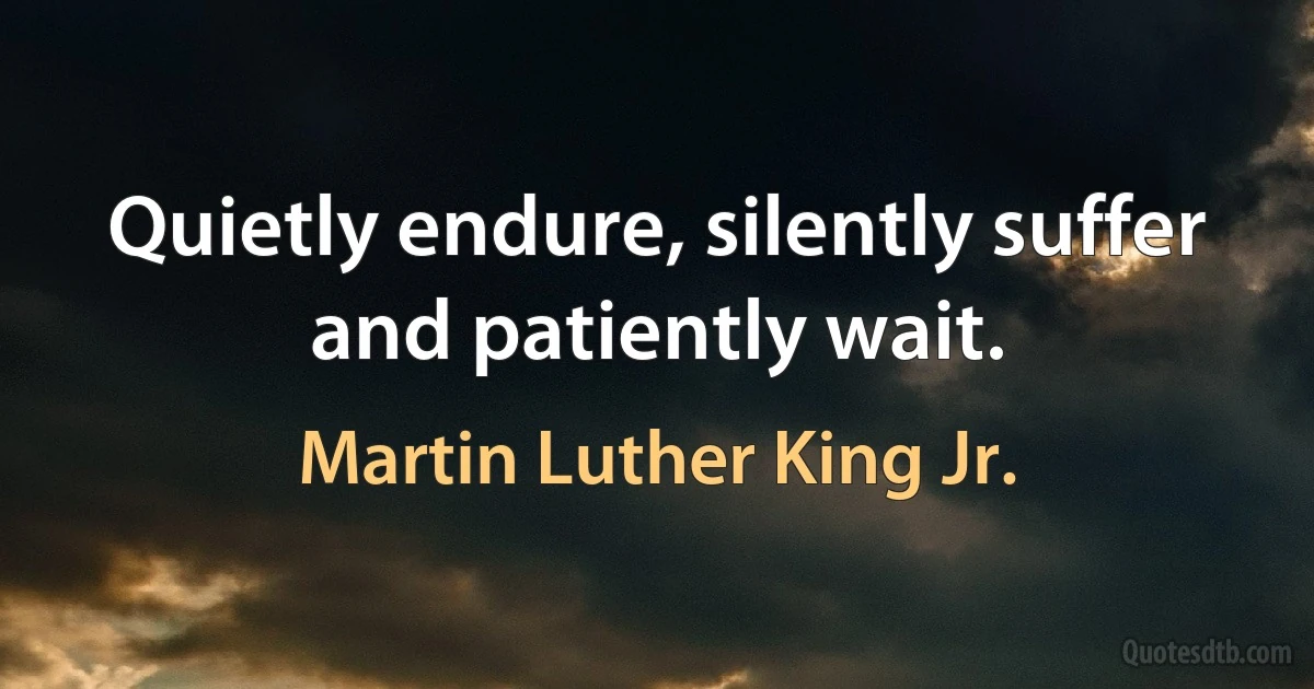 Quietly endure, silently suffer and patiently wait. (Martin Luther King Jr.)