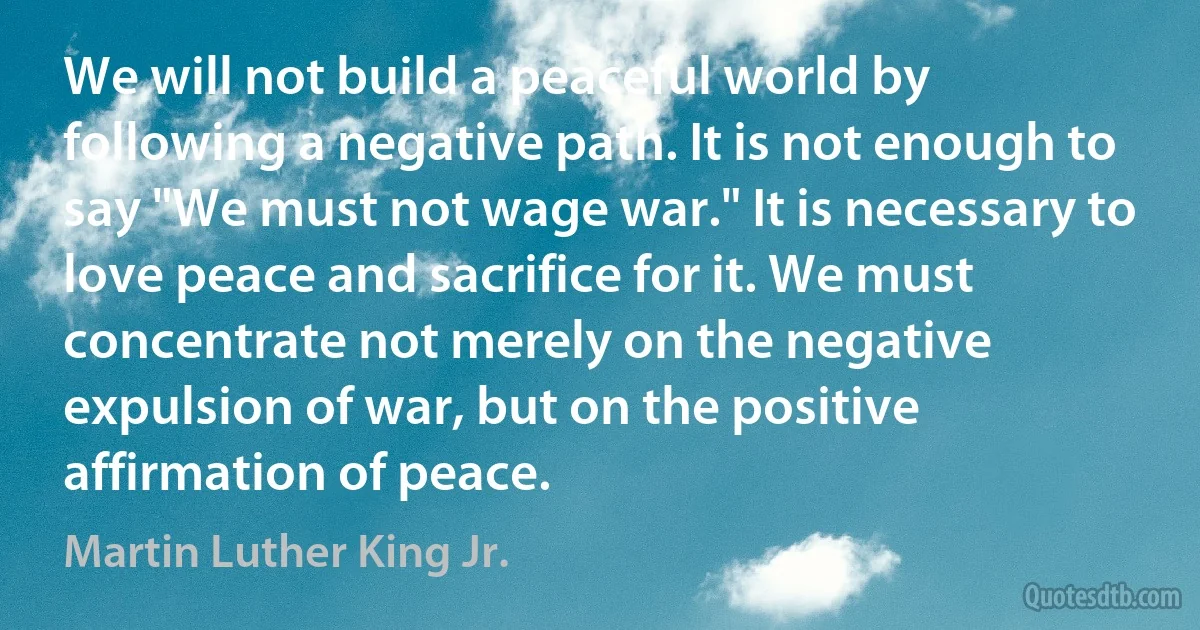 We will not build a peaceful world by following a negative path. It is not enough to say "We must not wage war." It is necessary to love peace and sacrifice for it. We must concentrate not merely on the negative expulsion of war, but on the positive affirmation of peace. (Martin Luther King Jr.)