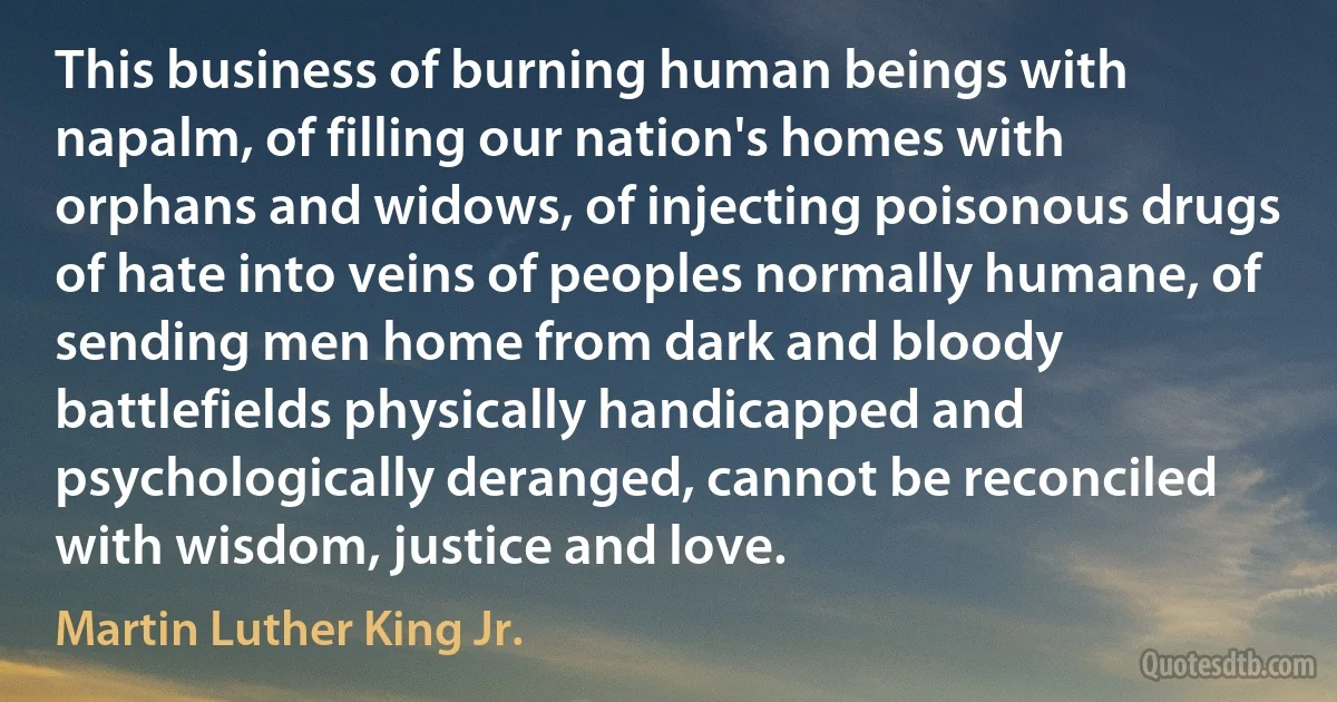 This business of burning human beings with napalm, of filling our nation's homes with orphans and widows, of injecting poisonous drugs of hate into veins of peoples normally humane, of sending men home from dark and bloody battlefields physically handicapped and psychologically deranged, cannot be reconciled with wisdom, justice and love. (Martin Luther King Jr.)