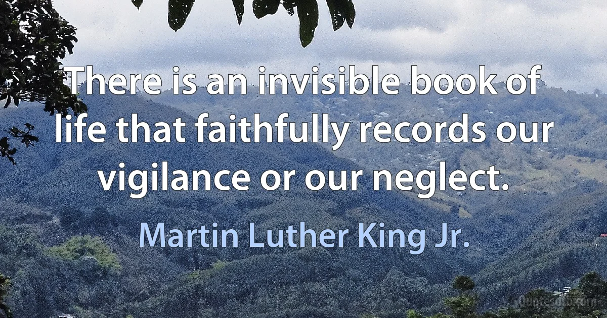 There is an invisible book of life that faithfully records our vigilance or our neglect. (Martin Luther King Jr.)