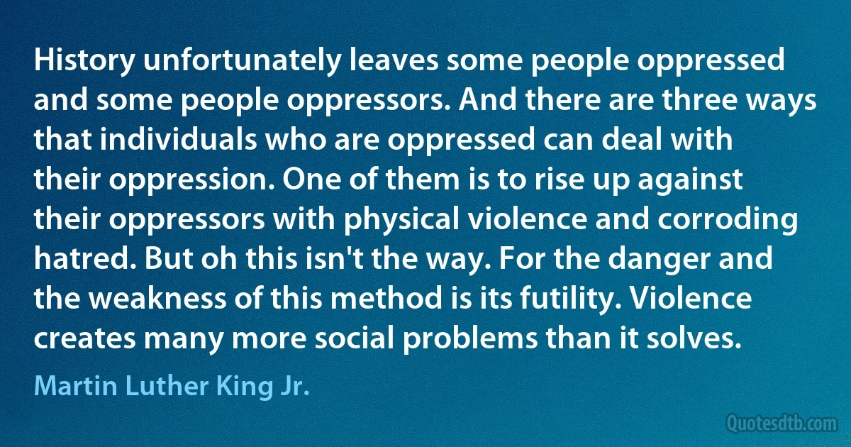 History unfortunately leaves some people oppressed and some people oppressors. And there are three ways that individuals who are oppressed can deal with their oppression. One of them is to rise up against their oppressors with physical violence and corroding hatred. But oh this isn't the way. For the danger and the weakness of this method is its futility. Violence creates many more social problems than it solves. (Martin Luther King Jr.)