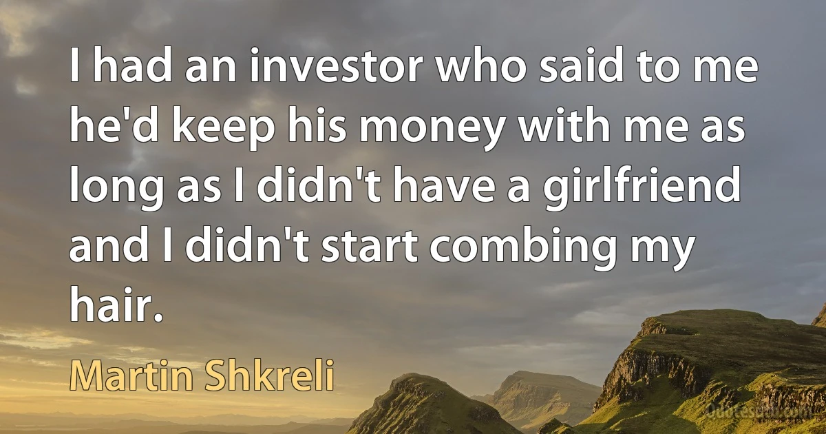 I had an investor who said to me he'd keep his money with me as long as I didn't have a girlfriend and I didn't start combing my hair. (Martin Shkreli)