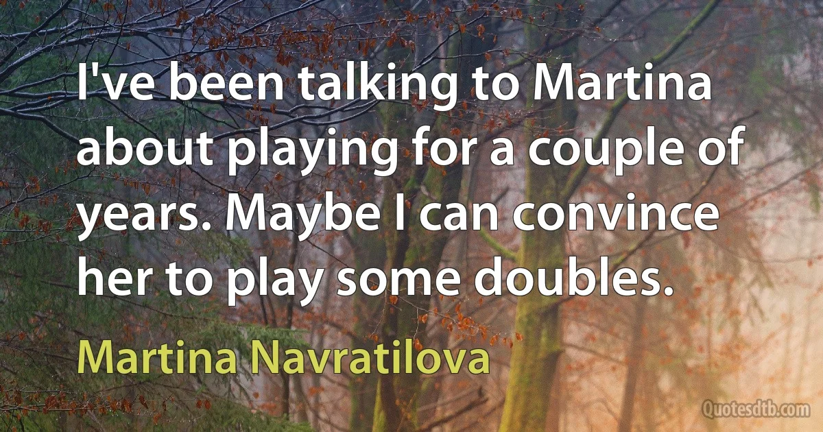 I've been talking to Martina about playing for a couple of years. Maybe I can convince her to play some doubles. (Martina Navratilova)