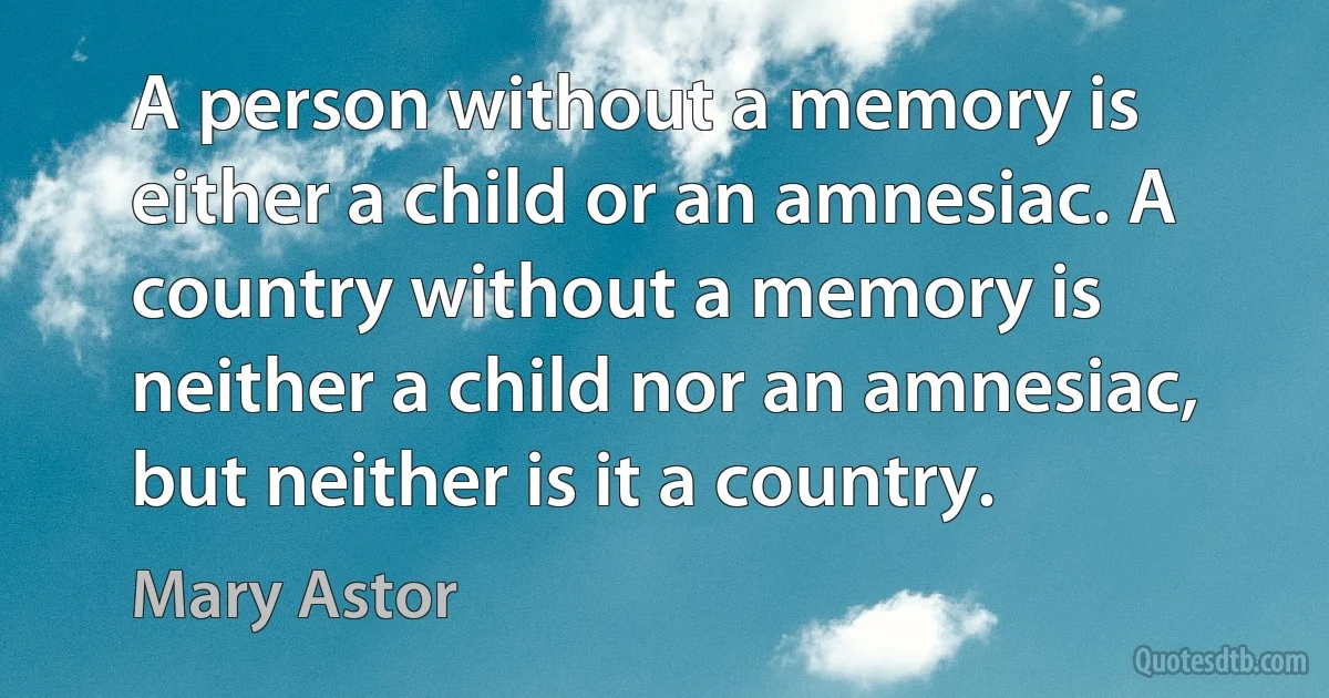 A person without a memory is either a child or an amnesiac. A country without a memory is neither a child nor an amnesiac, but neither is it a country. (Mary Astor)