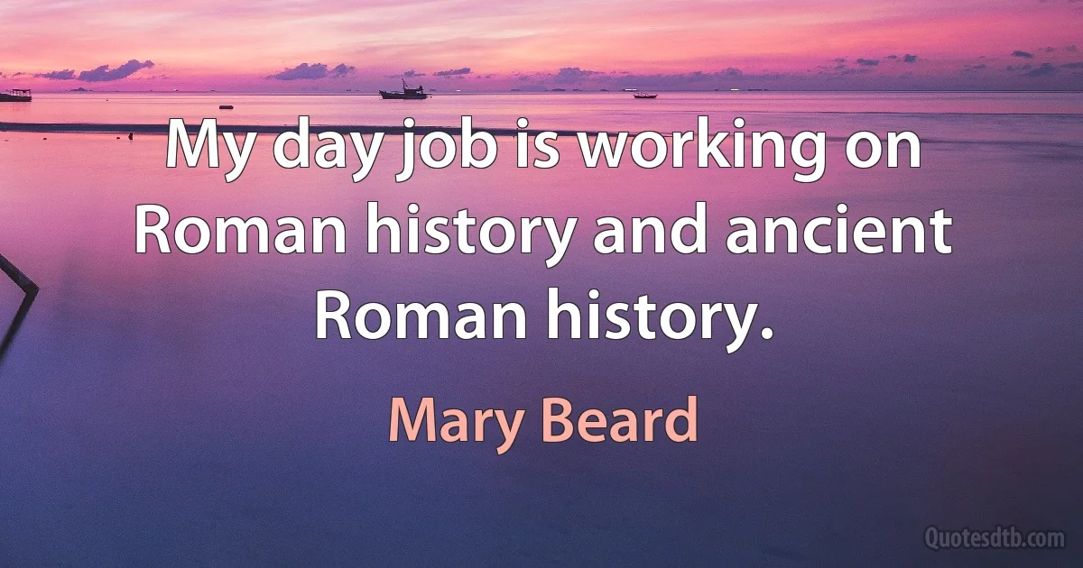 My day job is working on Roman history and ancient Roman history. (Mary Beard)