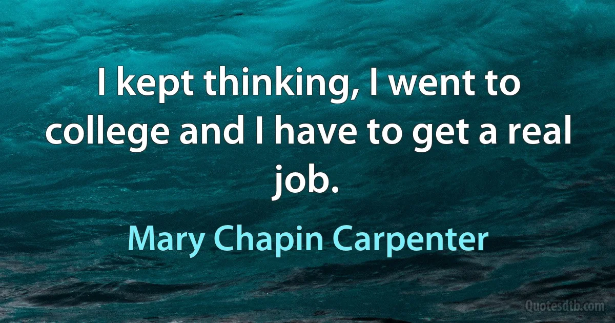 I kept thinking, I went to college and I have to get a real job. (Mary Chapin Carpenter)