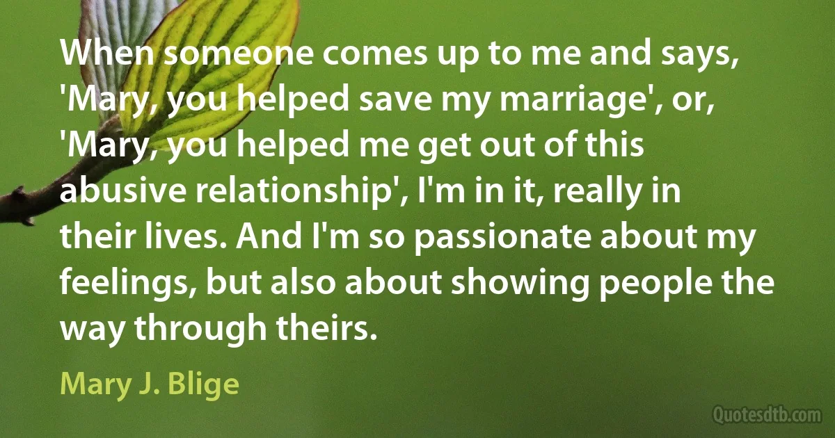 When someone comes up to me and says, 'Mary, you helped save my marriage', or, 'Mary, you helped me get out of this abusive relationship', I'm in it, really in their lives. And I'm so passionate about my feelings, but also about showing people the way through theirs. (Mary J. Blige)