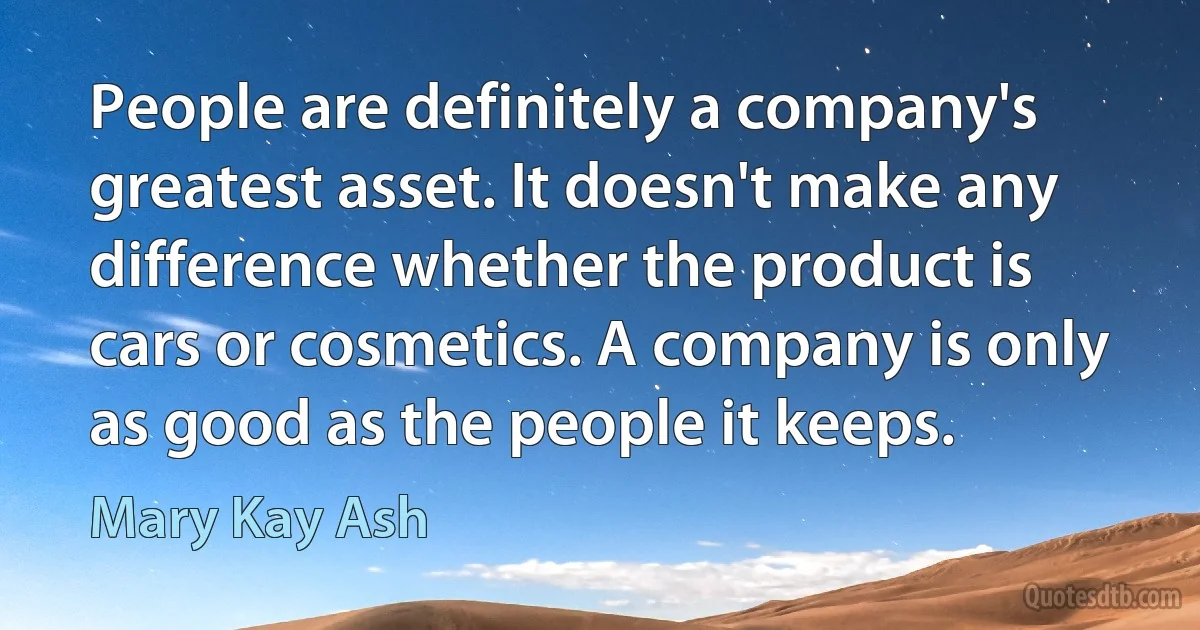 People are definitely a company's greatest asset. It doesn't make any difference whether the product is cars or cosmetics. A company is only as good as the people it keeps. (Mary Kay Ash)