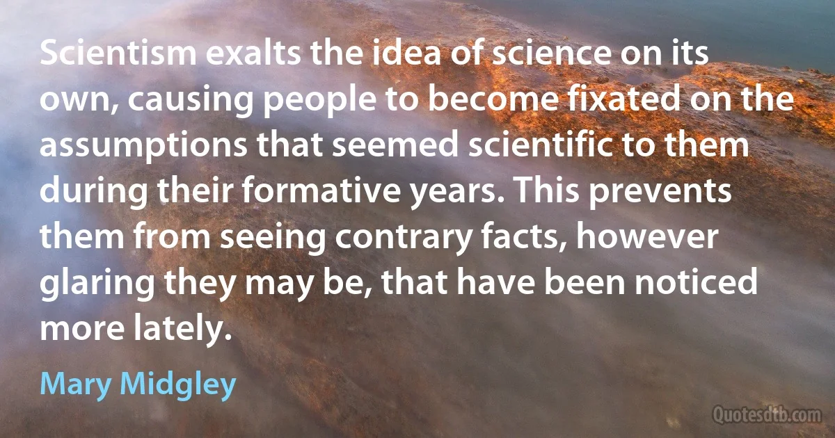 Scientism exalts the idea of science on its own, causing people to become fixated on the assumptions that seemed scientific to them during their formative years. This prevents them from seeing contrary facts, however glaring they may be, that have been noticed more lately. (Mary Midgley)