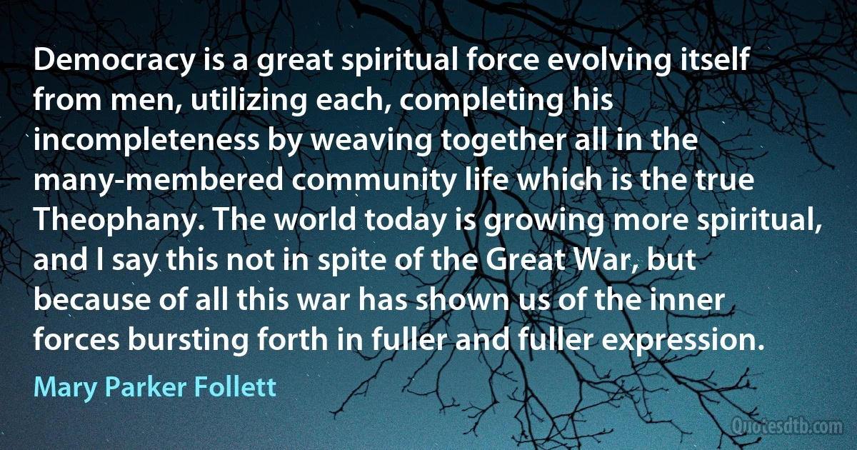 Democracy is a great spiritual force evolving itself from men, utilizing each, completing his incompleteness by weaving together all in the many-membered community life which is the true Theophany. The world today is growing more spiritual, and I say this not in spite of the Great War, but because of all this war has shown us of the inner forces bursting forth in fuller and fuller expression. (Mary Parker Follett)