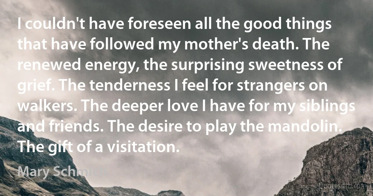 I couldn't have foreseen all the good things that have followed my mother's death. The renewed energy, the surprising sweetness of grief. The tenderness I feel for strangers on walkers. The deeper love I have for my siblings and friends. The desire to play the mandolin. The gift of a visitation. (Mary Schmich)