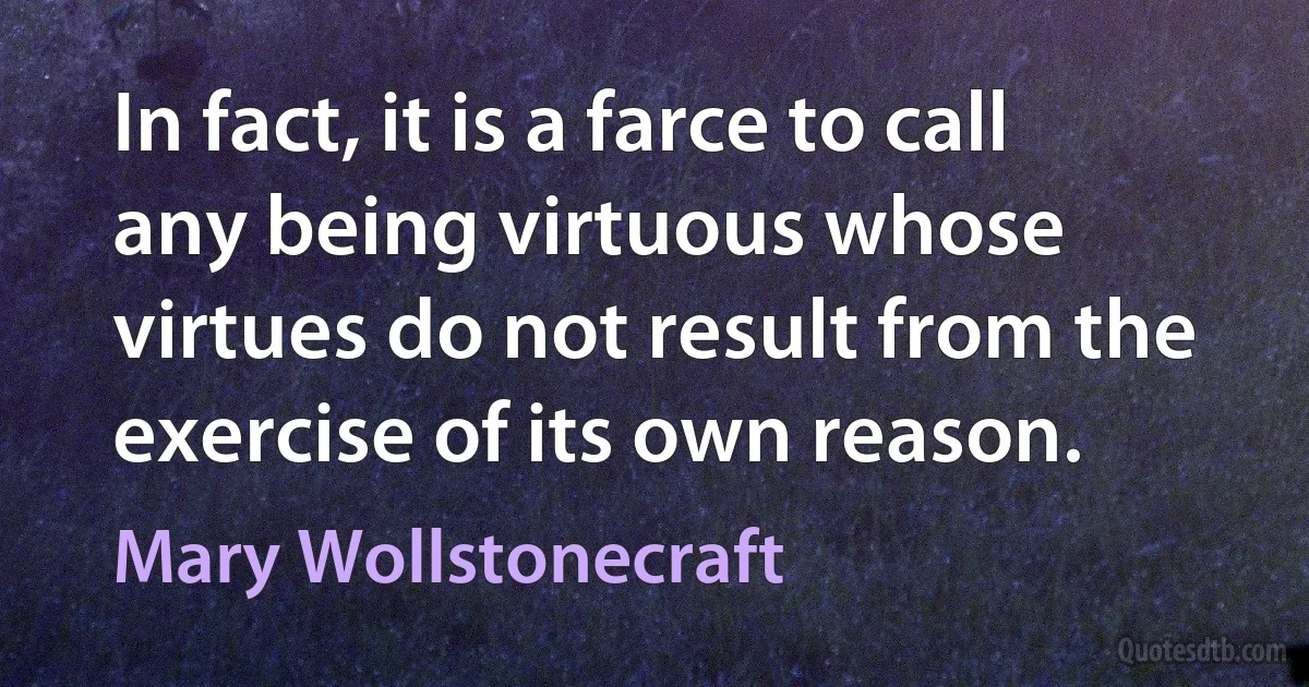 In fact, it is a farce to call any being virtuous whose virtues do not result from the exercise of its own reason. (Mary Wollstonecraft)