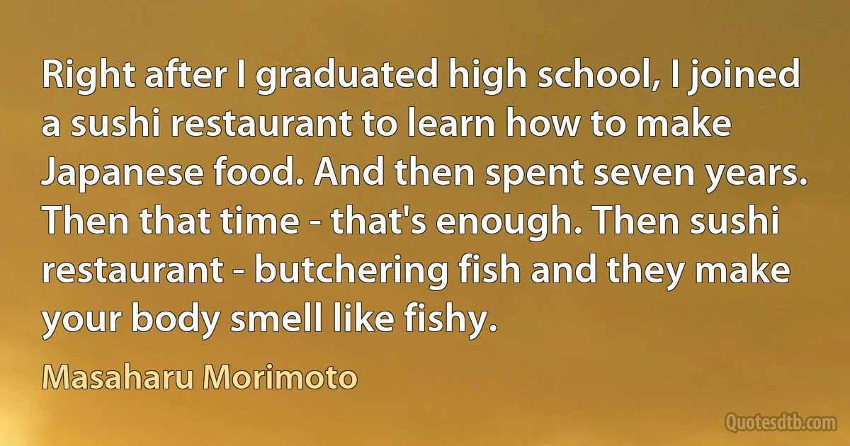 Right after I graduated high school, I joined a sushi restaurant to learn how to make Japanese food. And then spent seven years. Then that time - that's enough. Then sushi restaurant - butchering fish and they make your body smell like fishy. (Masaharu Morimoto)