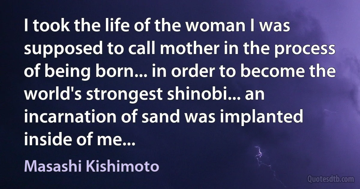 I took the life of the woman I was supposed to call mother in the process of being born... in order to become the world's strongest shinobi... an incarnation of sand was implanted inside of me... (Masashi Kishimoto)