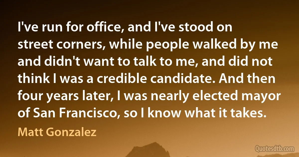 I've run for office, and I've stood on street corners, while people walked by me and didn't want to talk to me, and did not think I was a credible candidate. And then four years later, I was nearly elected mayor of San Francisco, so I know what it takes. (Matt Gonzalez)