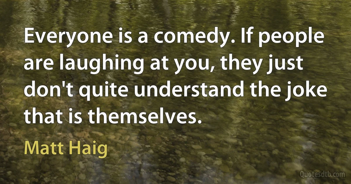 Everyone is a comedy. If people are laughing at you, they just don't quite understand the joke that is themselves. (Matt Haig)