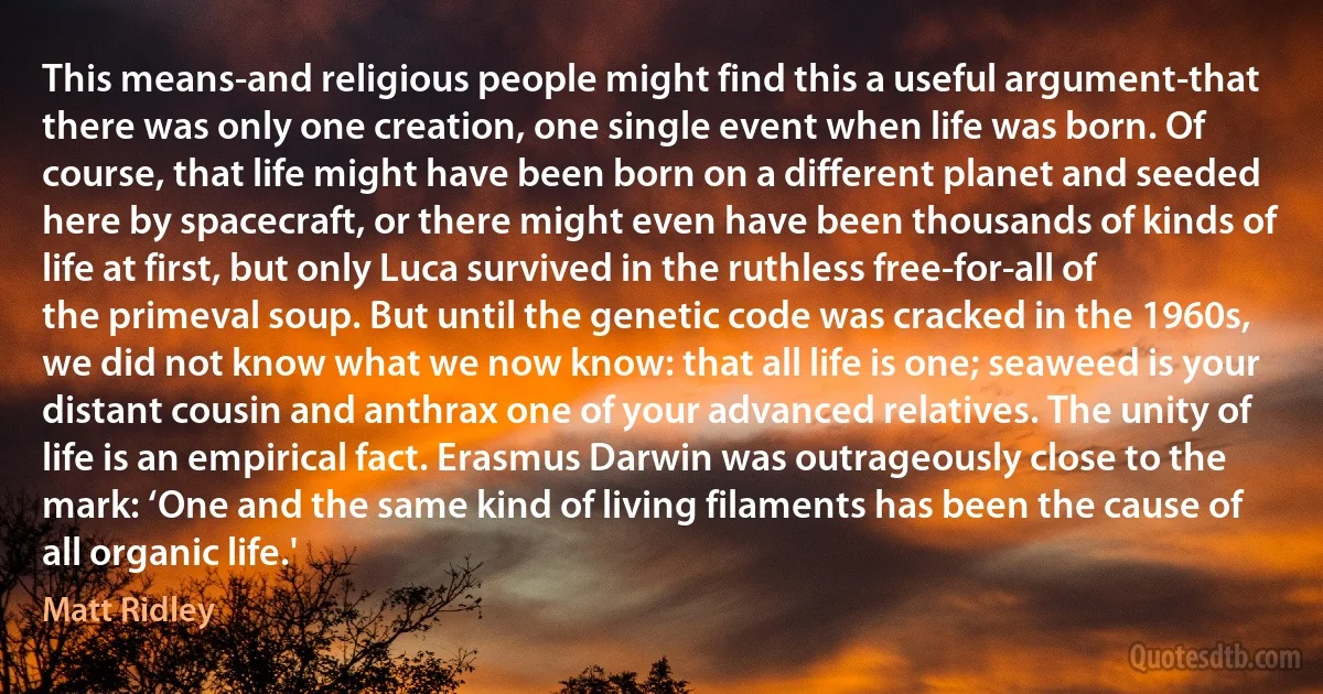 This means-and religious people might find this a useful argument-that there was only one creation, one single event when life was born. Of course, that life might have been born on a different planet and seeded here by spacecraft, or there might even have been thousands of kinds of life at first, but only Luca survived in the ruthless free-for-all of the primeval soup. But until the genetic code was cracked in the 1960s, we did not know what we now know: that all life is one; seaweed is your distant cousin and anthrax one of your advanced relatives. The unity of life is an empirical fact. Erasmus Darwin was outrageously close to the mark: ‘One and the same kind of living filaments has been the cause of all organic life.' (Matt Ridley)