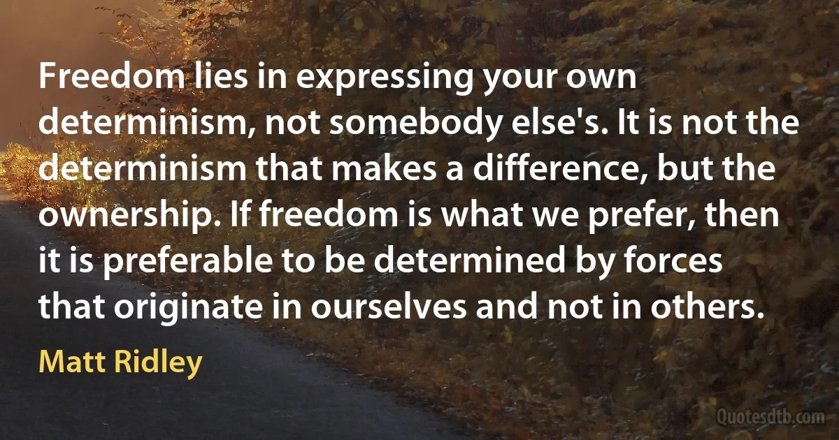 Freedom lies in expressing your own determinism, not somebody else's. It is not the determinism that makes a difference, but the ownership. If freedom is what we prefer, then it is preferable to be determined by forces that originate in ourselves and not in others. (Matt Ridley)