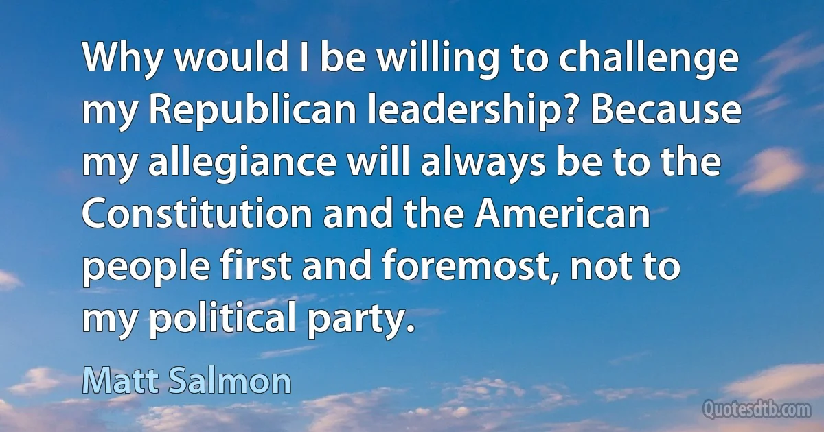 Why would I be willing to challenge my Republican leadership? Because my allegiance will always be to the Constitution and the American people first and foremost, not to my political party. (Matt Salmon)