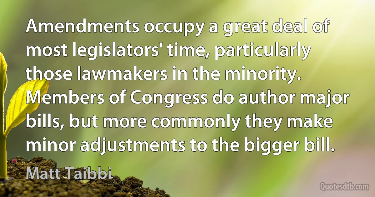 Amendments occupy a great deal of most legislators' time, particularly those lawmakers in the minority. Members of Congress do author major bills, but more commonly they make minor adjustments to the bigger bill. (Matt Taibbi)